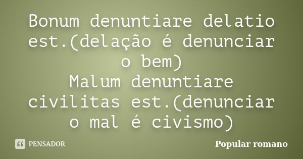 Bonum denuntiare delatio est.(delação é denunciar o bem) Malum denuntiare civilitas est.(denunciar o mal é civismo)... Frase de Popular romano.