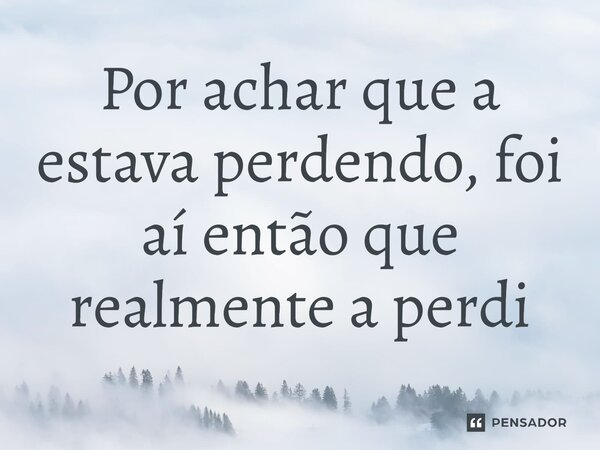 ⁠Por achar que a estava perdendo, foi aí então que realmente a perdi