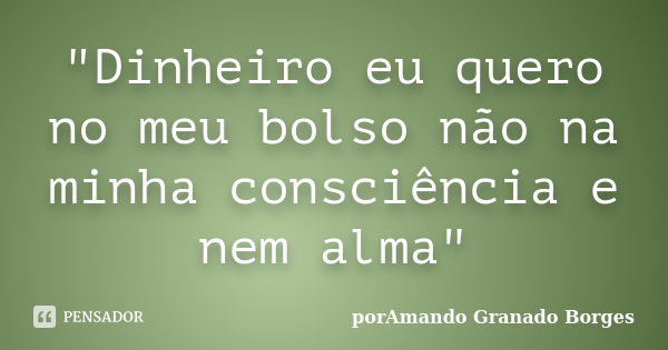 "Dinheiro eu quero no meu bolso não na minha consciência e nem alma"... Frase de (porAmando Granado Borges).