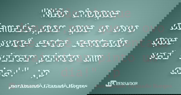 "Não choque demais,por que o ovo que você esta sentado vai virar pinto um dia!" ;p... Frase de (porAmando Granado Borges).