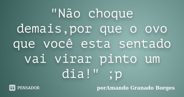 "Não choque demais,por que o ovo que você esta sentado vai virar pinto um dia!" ;p... Frase de (porAmando Granado Borges).