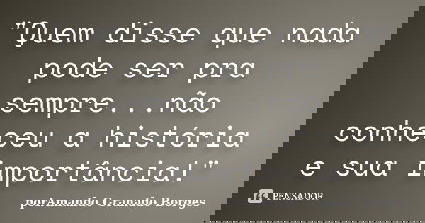 "Quem disse que nada pode ser pra sempre...não conheceu a história e sua importância!"... Frase de (porAmando Granado Borges).