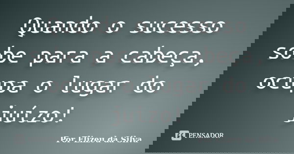 Quando o sucesso sobe para a cabeça, ocupa o lugar do juízo!... Frase de Por Elizeu da Silva.