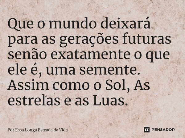 ⁠Que o mundo deixará para as gerações futuras senão exatamente o que ele é, uma semente. Assim como o Sol, As estrelas e as Luas.... Frase de Por Essa Longa Estrada da Vida.