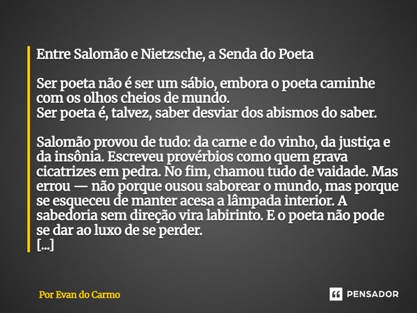 Entre Salomão e Nietzsche, a Senda do Poeta Ser poeta não é ser um sábio, embora o poeta caminhe com os olhos cheios de mundo. Ser poeta é, talvez, saber desvi... Frase de Por Evan do Carmo.