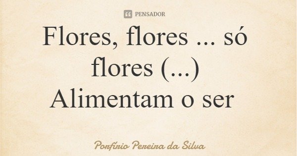 Flores, flores ... só flores (...) Alimentam o ser... Frase de Porfírio Pereira da Silva.