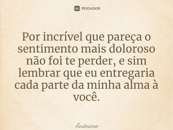 ⁠Por incrível que pareça o sentimento mais doloroso não foi te perder, e sim lembrar que eu entregaria cada parte da minha alma à você.... Frase de Anônimo.