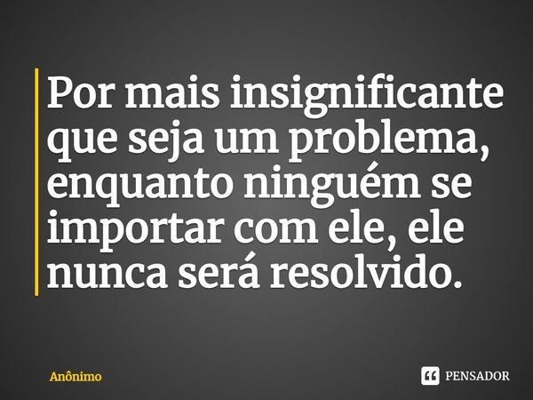 Por mais insignificante⁠
que seja um problema, enquanto ninguém se importar com ele, ele nunca será resolvido.... Frase de Anônimo.