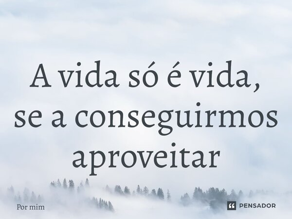 ⁠A vida só é vida, se a conseguirmos aproveitar... Frase de Por mim.