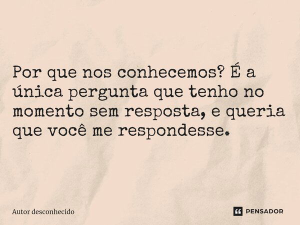 ⁠Por que nos conhecemos? É a única pergunta que tenho no momento sem resposta, e queria que você me respondesse.... Frase de Autor desconhecido.