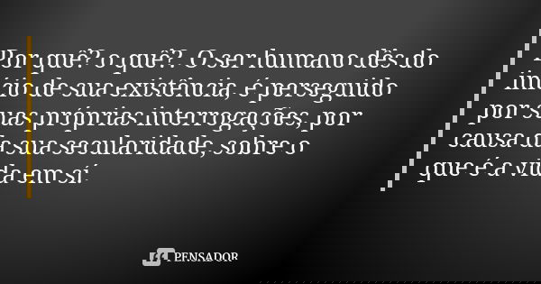 Por quê? o quê?. O ser humano dês do início de sua existência, é perseguido por suas próprias interrogações, por causa da sua secularidade, sobre o que é a vida