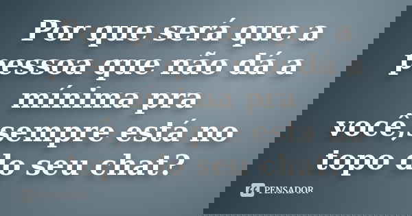 Por que será que a pessoa que não dá a mínima pra você,sempre está no topo do seu chat?