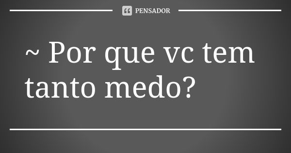 ~ Por Que Vc Tem Tanto Medo Autor Desconhecido Pensador 0862