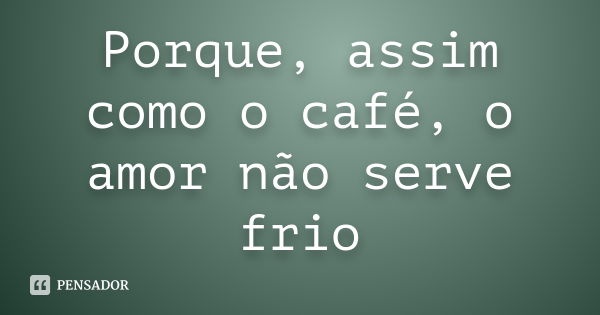 Porque, assim como o café, o amor não serve frio