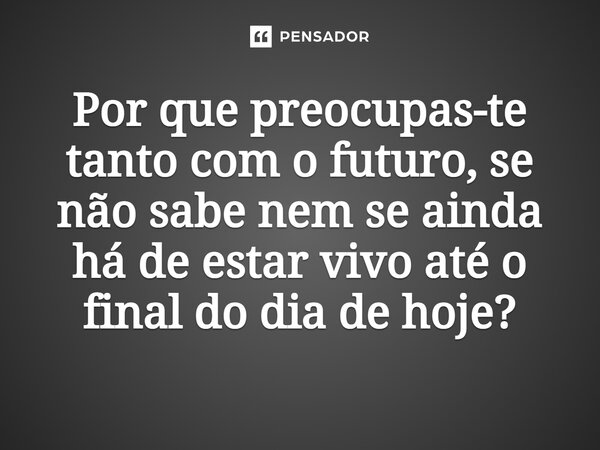 ⁠Por que preocupas-te tanto com o futuro, se não sabe nem se ainda há de estar vivo até o final do dia de hoje?