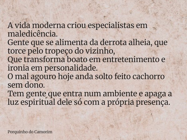 A vida moderna criou especialistas em maledicência. Gente que se alimenta da derrota alheia, que torce pelo tropeço do vizinho, Que transforma boato em entreten... Frase de Porquinho do Camorim.