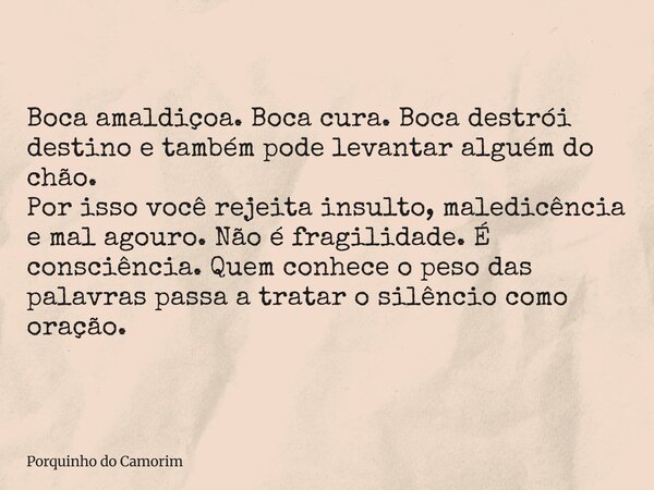 Boca amaldiçoa. Boca cura. Boca destrói destino e também pode levantar alguém do chão. Por isso você rejeita insulto, maledicência e mal agouro. Não é fragilida... Frase de Porquinho do Camorim.