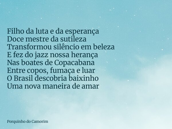 Filho da luta e da esperança Doce mestre da sutileza Transformou silêncio em beleza E fez do jazz nossa herança Nas boates de Copacabana Entre copos, fumaça e l... Frase de Porquinho do Camorim.