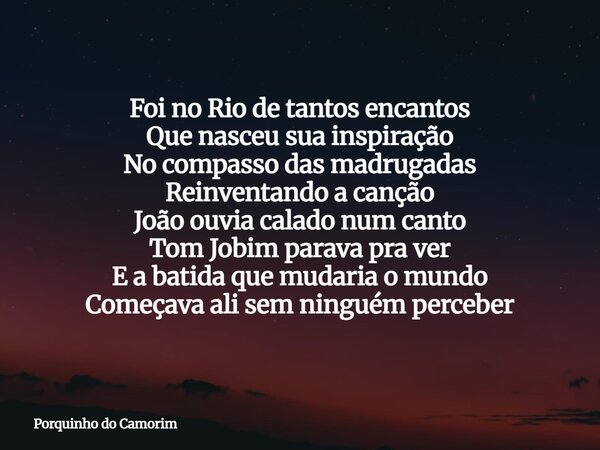 Foi no Rio de tantos encantos Que nasceu sua inspiração No compasso das madrugadas Reinventando a canção João ouvia calado num canto Tom Jobim parava pra ver E ... Frase de Porquinho do Camorim.
