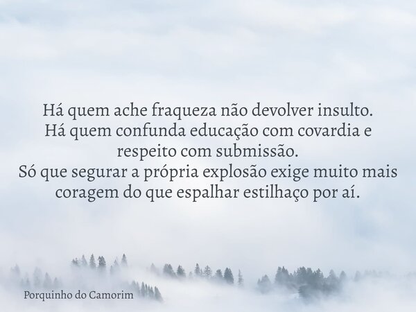 Há quem ache fraqueza não devolver insulto. Há quem confunda educação com covardia e respeito com submissão. Só que segurar a própria explosão exige muito mais ... Frase de Porquinho do Camorim.