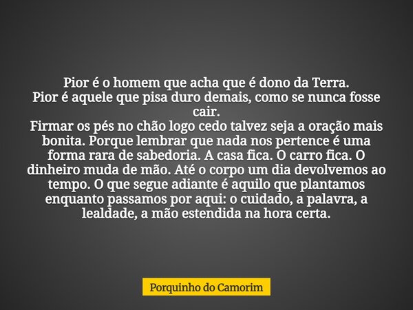 Pior é o homem que acha que é dono da Terra. Pior é aquele que pisa duro demais, como se nunca fosse cair. Firmar os pés no chão logo cedo talvez seja a oração ... Frase de Porquinho do Camorim.