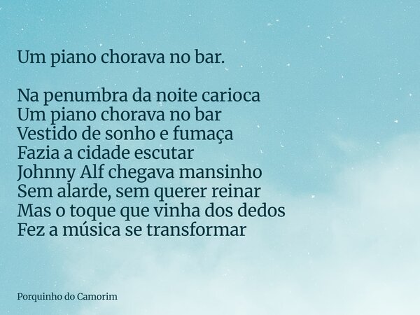 Um piano chorava no bar. Na penumbra da noite carioca Um piano chorava no bar Vestido de sonho e fumaça Fazia a cidade escutar Johnny Alf chegava mansinho Sem a... Frase de Porquinho do Camorim.