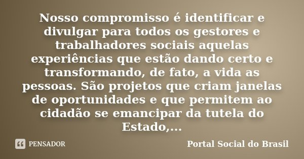 Nosso compromisso é identificar e divulgar para todos os gestores e trabalhadores sociais aquelas experiências que estão dando certo e transformando, de fato, a... Frase de Portal Social do Brasil.