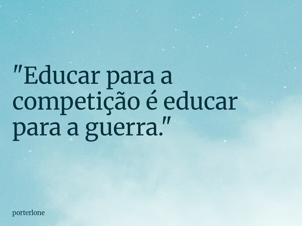"Educar para a competição é educar para a guerra."... Frase de porterlone.