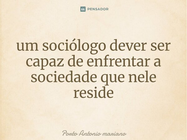 ⁠um sociólogo dever ser capaz de enfrentar a sociedade que nele reside... Frase de Porto Antonio mariano.