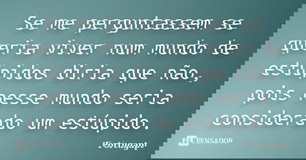 Se me perguntassem se queria viver num mundo de estúpidos diria que não, pois nesse mundo seria considerado um estúpido.... Frase de Portugapt.