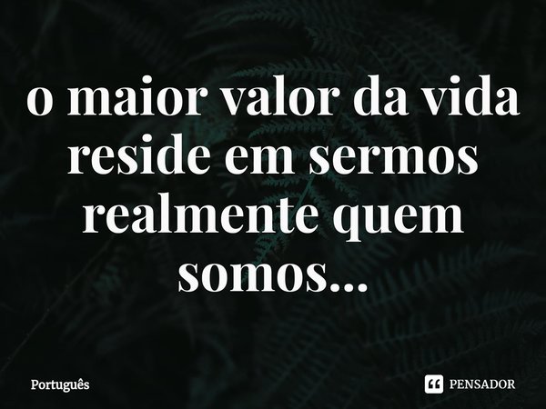 ⁠o maior valor da vida reside em sermos realmente quem somos...... Frase de Português.