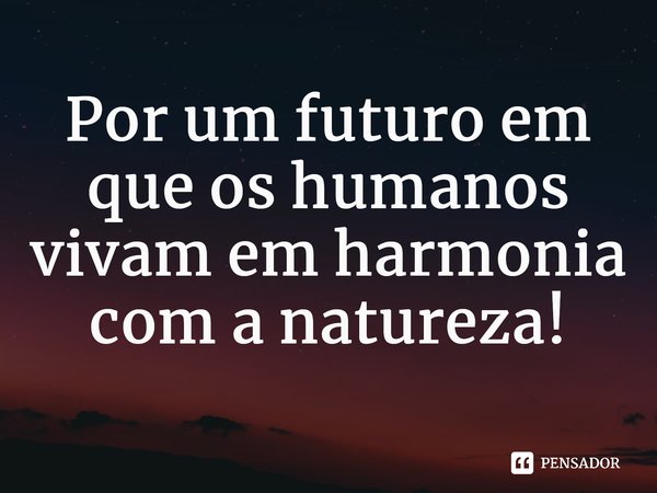 ⁠Por um futuro em que os humanos vivam em harmonia com a natureza!