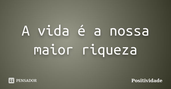 A vida é a nossa maior riqueza... Frase de Positividade.