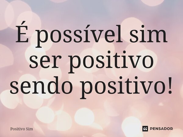 ⁠É possível sim ser positivo sendo positivo!... Frase de positivo sim.
