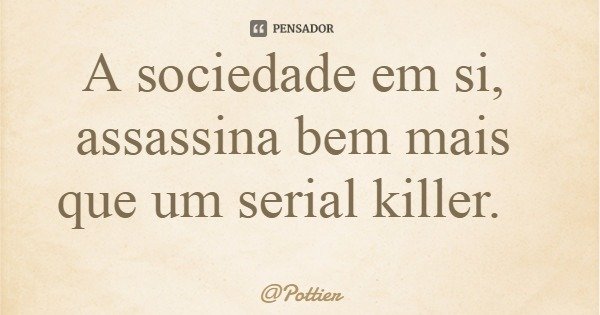 A sociedade em si, assassina bem mais que um serial killer.... Frase de Pottier.