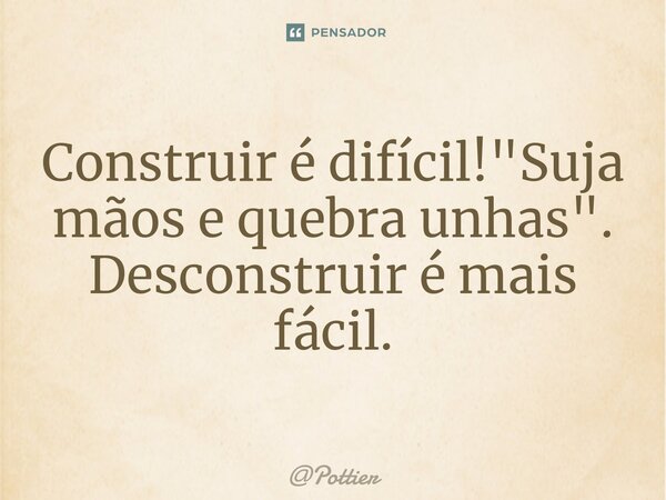 ⁠Construir é difícil! "Suja mãos e quebra unhas". Desconstruir é mais fácil.... Frase de Pottier.
