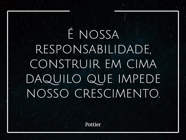 É nossa responsabilidade, construir em cima daquilo que impede nosso crescimento.... Frase de Pottier.