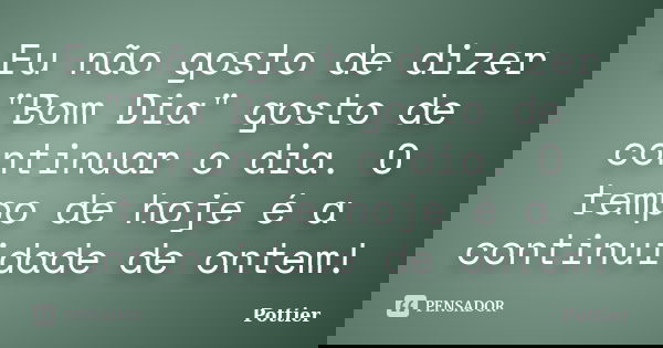 Eu não gosto de dizer "Bom Dia" gosto de continuar o dia. O tempo de hoje é a continuidade de ontem!... Frase de Pottier.