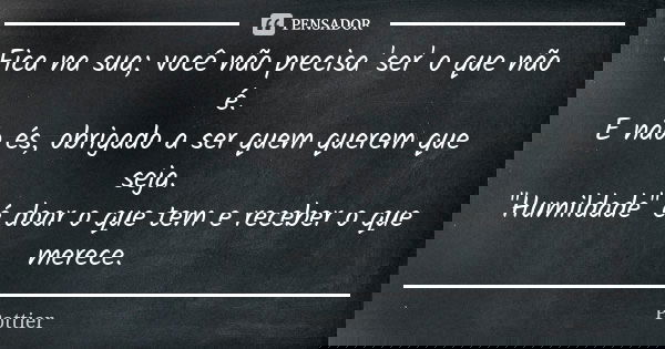 Fica na sua; você não precisa 'ser' o que não é. E não és, obrigado a ser quem querem que seja. "Humildade" é doar o que tem e receber o que merece.... Frase de Pottier.