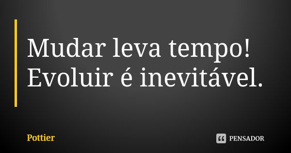 Mudar leva tempo! Evoluir é inevitável.... Frase de Pottier.