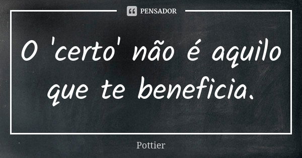 O 'certo' não é aquilo que te beneficia.... Frase de Pottier.