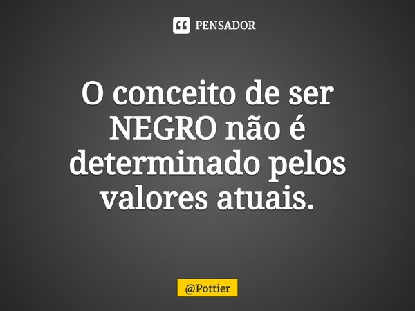 O conceito de ser NEGRO não é determinado pelos valores atuais.... Frase de Pottier.