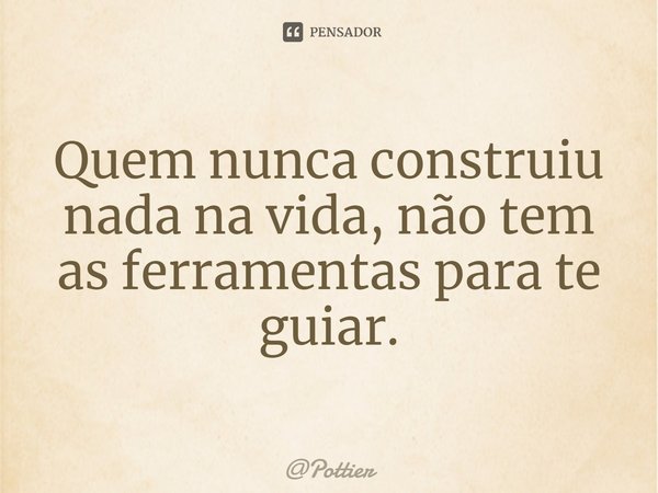 Quem nunca construiu nada na vida, não tem as ferramentas para te guiar.... Frase de Pottier.