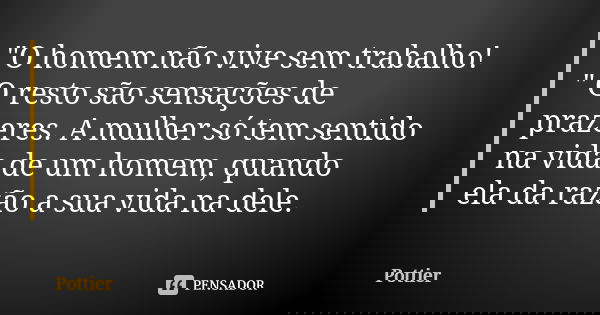 "O homem não vive sem trabalho! " O resto são sensações de prazeres. A mulher só tem sentido na vida de um homem, quando ela da razão a sua vida na de... Frase de Pottier.