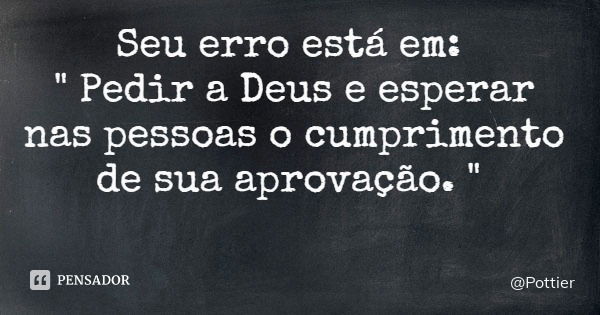 Seu erro está em: " Pedir a Deus e esperar nas pessoas o cumprimento de sua aprovação. "... Frase de Pottier.
