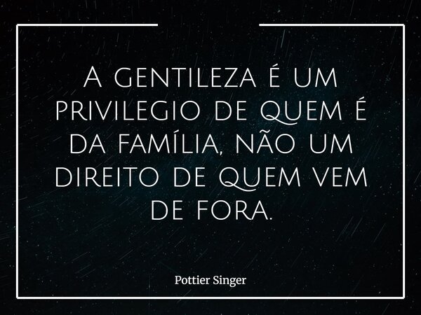 A gentileza é um privilegio de quem é da família, não um direito de quem vem de fora.... Frase de Pottier Singer.