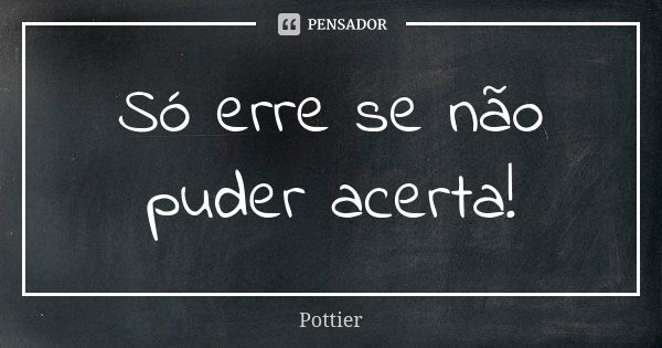 Só erre se não puder acerta!... Frase de Pottier.