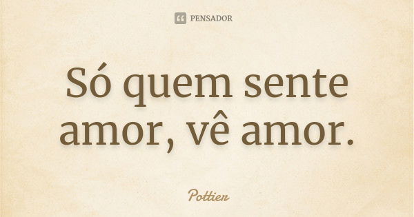 Só quem sente amor, vê amor.... Frase de Pottier.