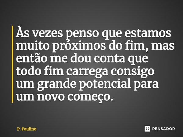 ⁠Às vezes penso que estamos muito próximos do fim, mas então me dou conta que todo fim carrega consigo um grande potencial para um novo começo.... Frase de P. Paulino.