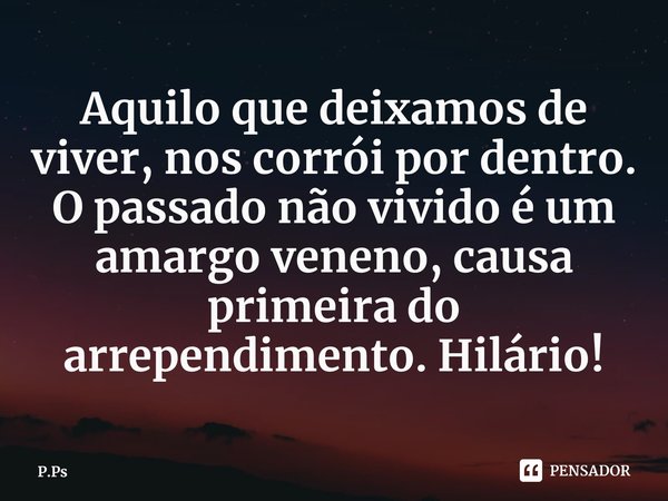 ⁠Aquilo que deixamos de viver, nos corrói por dentro. O passado não vivido é um amargo veneno, causa primeira do arrependimento. Hilário!... Frase de P.Ps.